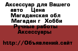 Аксессуар для Вашего авто. › Цена ­ 1 000 - Магаданская обл., Магадан г. Хобби. Ручные работы » Аксессуары   